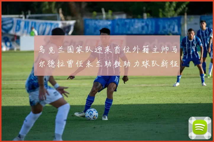 乌克兰国家队迎来首位外籍主帅马尔德拉曾任米兰助教助力球队新征程