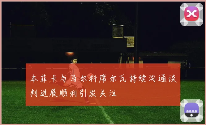 本菲卡与马尔科席尔瓦持续沟通谈判进展顺利引发关注