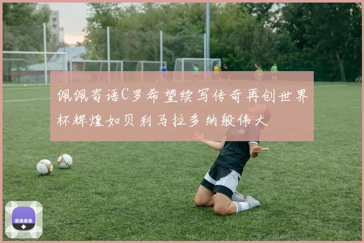 佩佩寄语C罗希望续写传奇再创世界杯辉煌如贝利马拉多纳般伟大