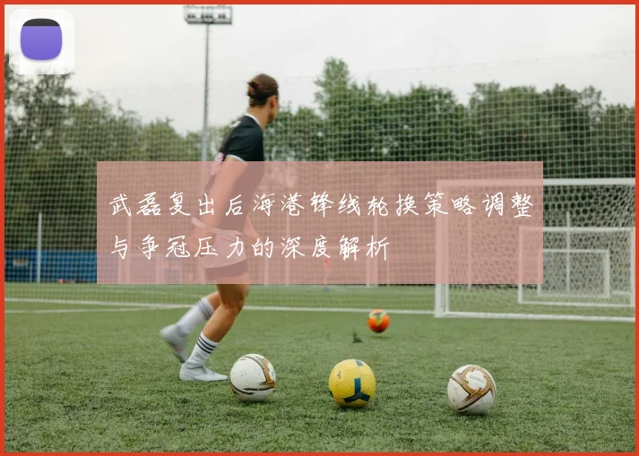 武磊复出后海港锋线轮换策略调整与争冠压力的深度解析