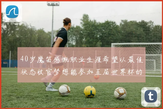 40岁魔笛感慨职业生涯希望以最佳状态收官梦想能参加五届世界杯的壮举