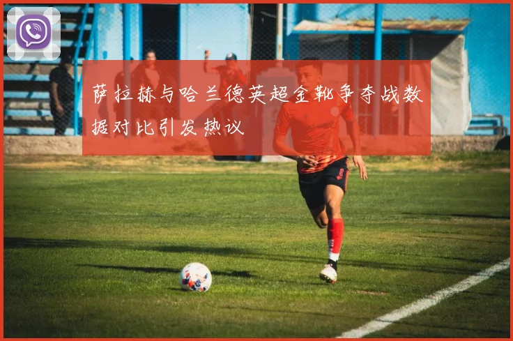 萨拉赫与哈兰德英超金靴争夺战数据对比引发热议