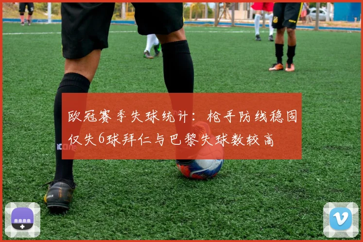 欧冠赛季失球统计：枪手防线稳固仅失6球拜仁与巴黎失球数较高