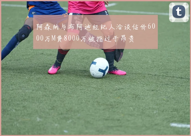 阿森纳与布阿迪经纪人洽谈估价6000万M费8000万被指过于昂贵