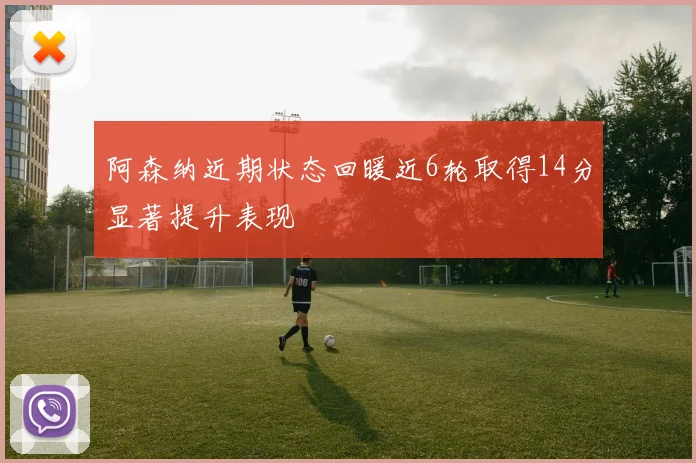 阿森纳近期状态回暖近6轮取得14分显著提升表现