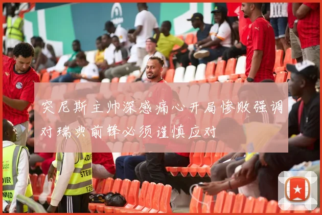 突尼斯主帅深感痛心开局惨败强调对瑞典前锋必须谨慎应对