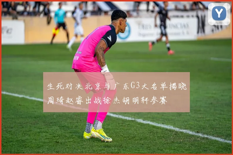 生死对决北京与广东G3大名单揭晓周琦赵睿出战徐杰胡明轩参赛