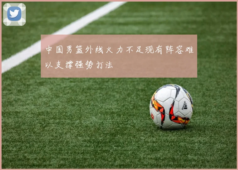 中国男篮外线火力不足现有阵容难以支撑强势打法