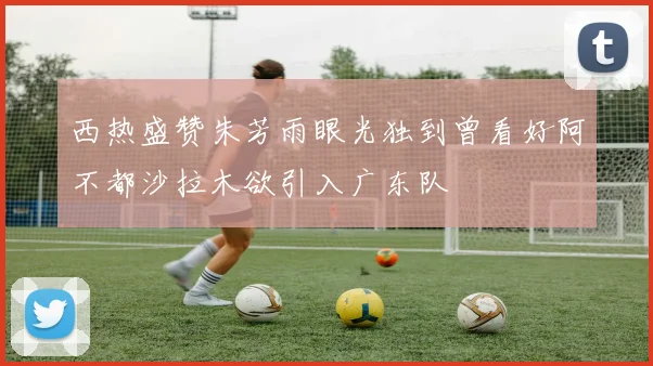 西热盛赞朱芳雨眼光独到曾看好阿不都沙拉木欲引入广东队