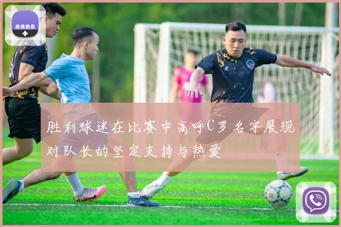 胜利球迷在比赛中高呼C罗名字展现对队长的坚定支持与热爱