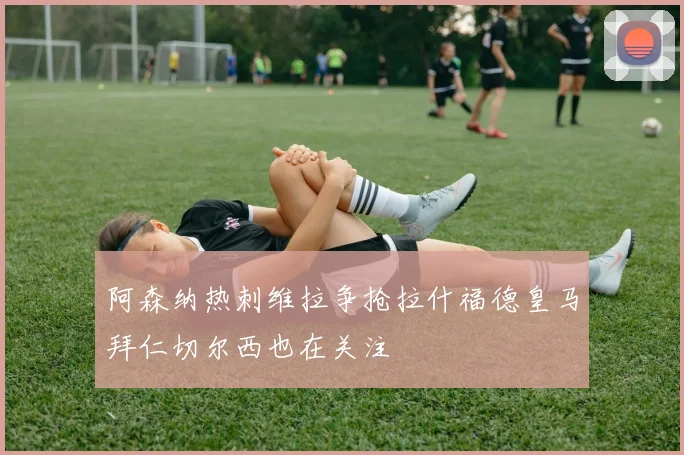 阿森纳热刺维拉争抢拉什福德皇马拜仁切尔西也在关注