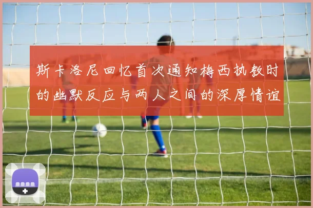斯卡洛尼回忆首次通知梅西执教时的幽默反应与两人之间的深厚情谊