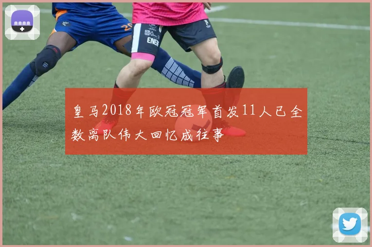 皇马2018年欧冠冠军首发11人已全数离队伟大回忆成往事