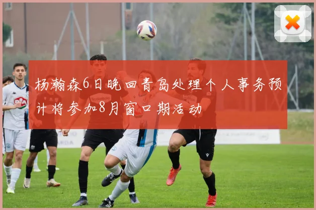 杨瀚森6日晚回青岛处理个人事务预计将参加8月窗口期活动