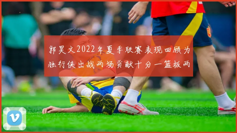 郭昊文2022年夏季联赛表现回顾为独行侠出战两场贡献十分一篮板两助攻