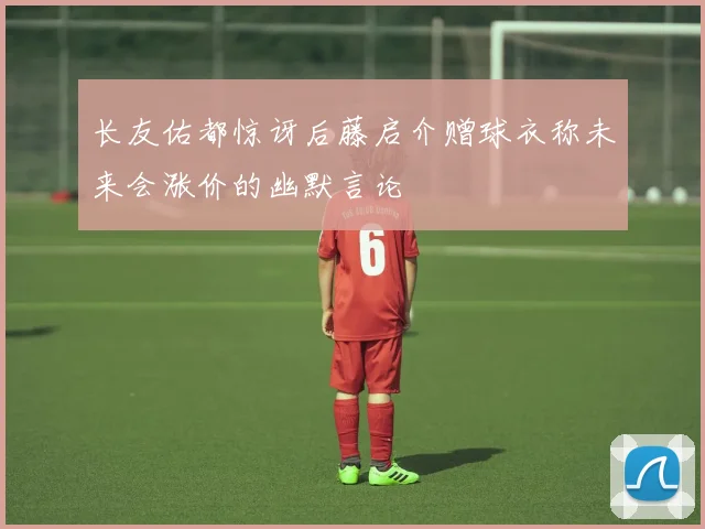 长友佑都惊讶后藤启介赠球衣称未来会涨价的幽默言论