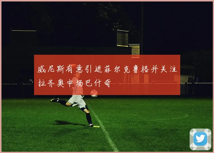 威尼斯有意引进菲尔克鲁格并关注拉齐奥中场巴什奇
