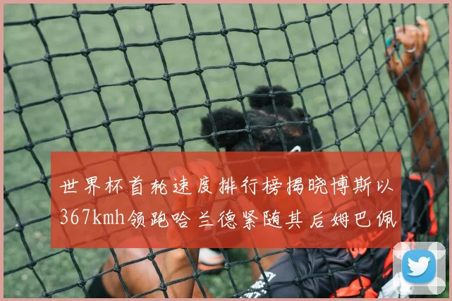世界杯首轮速度排行榜揭晓博斯以367kmh领跑哈兰德紧随其后姆巴佩位列第九
