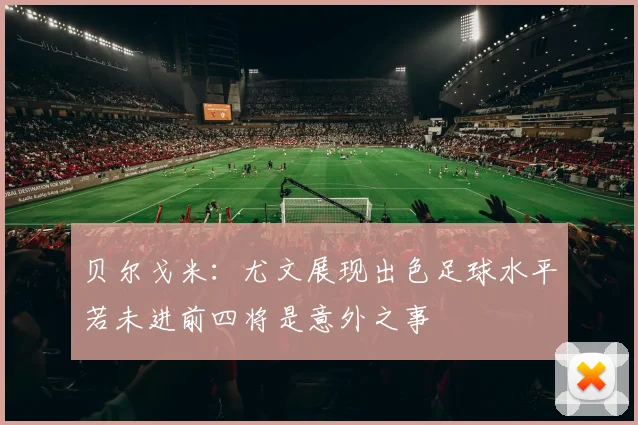 贝尔戈米：尤文展现出色足球水平若未进前四将是意外之事