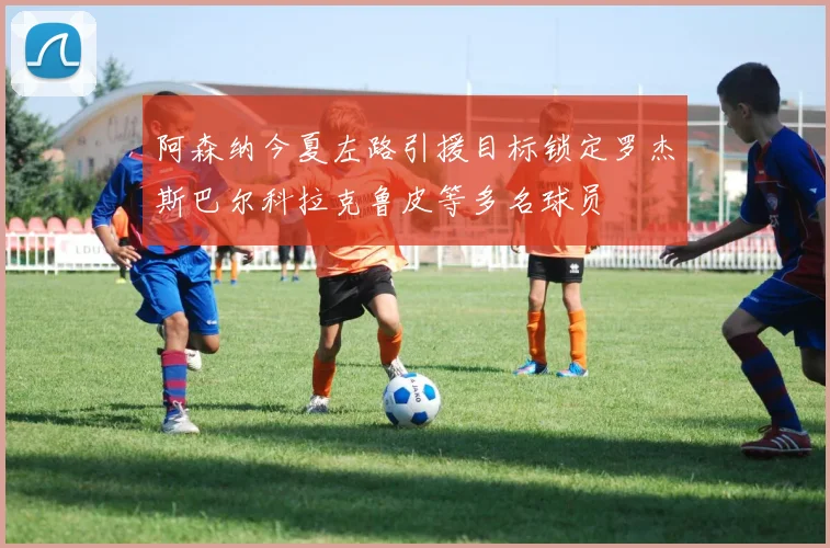 阿森纳今夏左路引援目标锁定罗杰斯巴尔科拉克鲁皮等多名球员