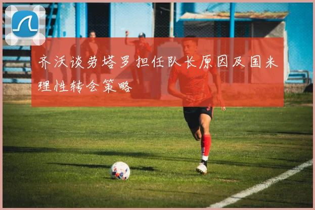 齐沃谈劳塔罗担任队长原因及国米理性转会策略