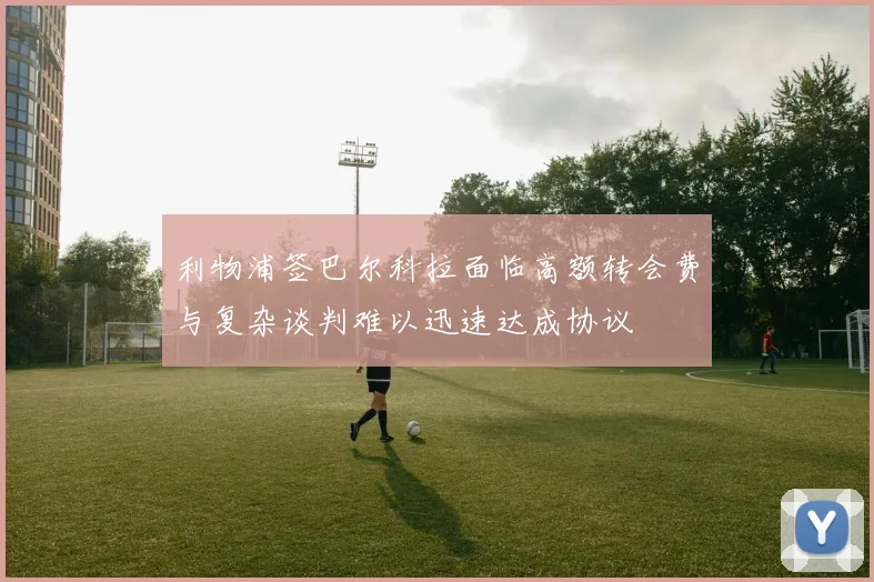 利物浦签巴尔科拉面临高额转会费与复杂谈判难以迅速达成协议