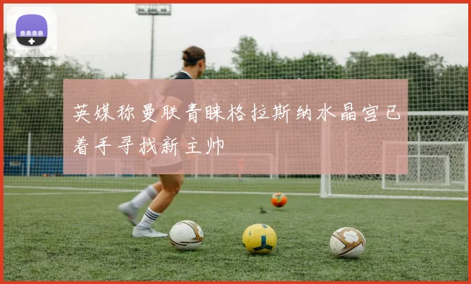 英媒称曼联青睐格拉斯纳水晶宫已着手寻找新主帅