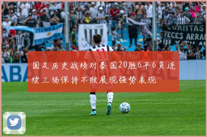国足历史战绩对泰国20胜6平6负连续三场保持不败展现强势表现