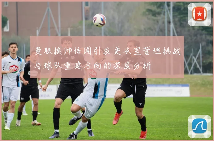 曼联换帅传闻引发更衣室管理挑战与球队重建方向的深度分析