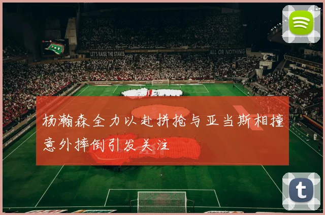 杨瀚森全力以赴拼抢与亚当斯相撞意外摔倒引发关注