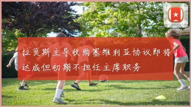 拉莫斯主导收购塞维利亚协议即将达成但初期不担任主席职务
