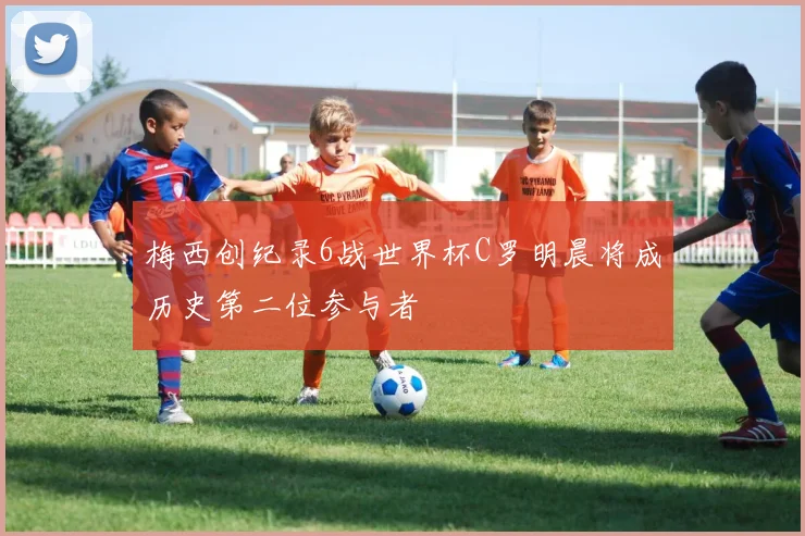 梅西创纪录6战世界杯C罗明晨将成历史第二位参与者