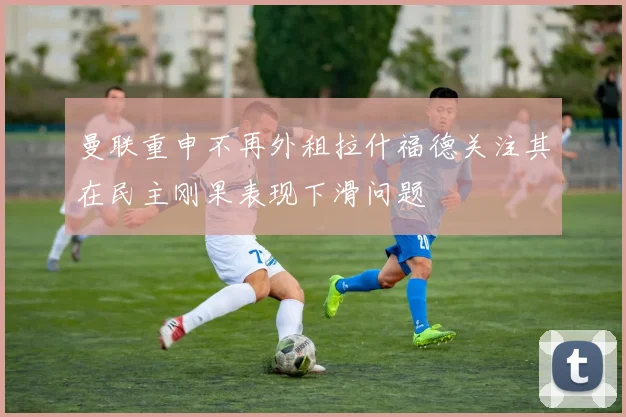 曼联重申不再外租拉什福德关注其在民主刚果表现下滑问题