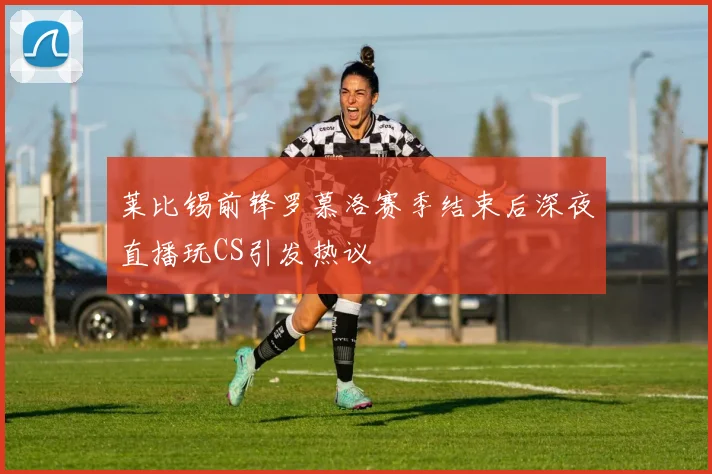 莱比锡前锋罗慕洛赛季结束后深夜直播玩CS引发热议